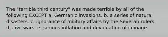 The "terrible third century" was made terrible by all of the following EXCEPT a. Germanic invasions. b. a series of natural disasters. c. ignorance of military affairs by the Severan rulers. d. civil wars. e. serious inflation and devaluation of coinage.