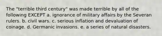 The "terrible third century" was made terrible by all of the following EXCEPT a. ignorance of military affairs by the Severan rulers. b. civil wars. c. serious inflation and devaluation of coinage. d. Germanic invasions. e. a series of natural disasters.