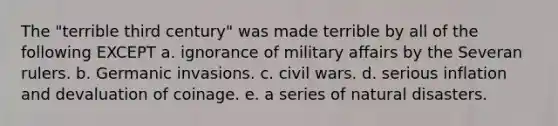 The "terrible third century" was made terrible by all of the following EXCEPT a. ignorance of military affairs by the Severan rulers. b. Germanic invasions. c. civil wars. d. serious inflation and devaluation of coinage. e. a series of natural disasters.