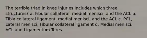 The terrible triad in knee injuries includes which three structures? a. Fibular collateral, medial menisci, and the ACL b. Tibia collateral ligament, medial menisci, and the ACL c. PCL, Lateral menisci, Fibular collateral ligament d. Medial menisci, ACL and Ligamentum Teres