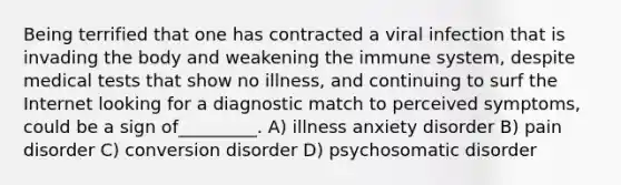 Being terrified that one has contracted a viral infection that is invading the body and weakening the immune system, despite medical tests that show no illness, and continuing to surf the Internet looking for a diagnostic match to perceived symptoms, could be a sign of_________. A) illness anxiety disorder B) pain disorder C) conversion disorder D) psychosomatic disorder