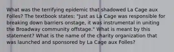 What was the terrifying epidemic that shadowed La Cage aux Folles? The textbook states: "Just as La Cage was responsible for breaking down barriers onstage, it was instrumental in uniting the Broadway community offstage." What is meant by this statement? What is the name of the charity organization that was launched and sponsored by La Cage aux Folles?