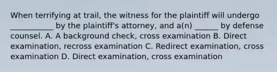 When terrifying at trail, the witness for the plaintiff will undergo ___________ by the plaintiff's attorney, and a(n) ______ by defense counsel. A. A background check, cross examination B. Direct examination, recross examination C. Redirect examination, cross examination D. Direct examination, cross examination