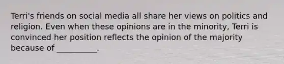 Terri's friends on social media all share her views on politics and religion. Even when these opinions are in the minority, Terri is convinced her position reflects the opinion of the majority because of __________.