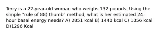 Terry is a 22-year-old woman who weighs 132 pounds. Using the simple "rule of 88) thumb" method, what is her estimated 24-hour basal energy needs? A) 2851 kcal B) 1440 kcal C) 1056 kcal D)1296 Kcal