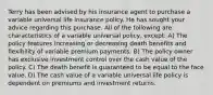 Terry has been advised by his insurance agent to purchase a variable universal life insurance policy. He has sought your advice regarding this purchase. All of the following are characteristics of a variable universal policy, except: A) The policy features increasing or decreasing death benefits and flexibility of variable premium payments. B) The policy owner has exclusive investment control over the cash value of the policy. C) The death benefit is guaranteed to be equal to the face value. D) The cash value of a variable universal life policy is dependent on premiums and investment returns.