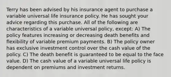 Terry has been advised by his insurance agent to purchase a variable universal life insurance policy. He has sought your advice regarding this purchase. All of the following are characteristics of a variable universal policy, except: A) The policy features increasing or decreasing death benefits and flexibility of variable premium payments. B) The policy owner has exclusive investment control over the cash value of the policy. C) The death benefit is guaranteed to be equal to the face value. D) The cash value of a variable universal life policy is dependent on premiums and investment returns.