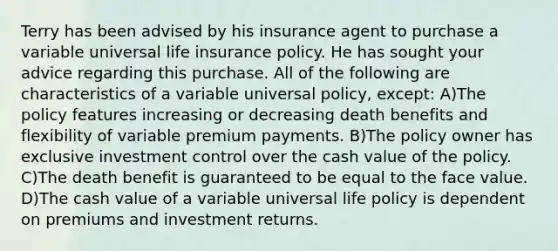 Terry has been advised by his insurance agent to purchase a variable universal life insurance policy. He has sought your advice regarding this purchase. All of the following are characteristics of a variable universal policy, except: A)The policy features increasing or decreasing death benefits and flexibility of variable premium payments. B)The policy owner has exclusive investment control over the cash value of the policy. C)The death benefit is guaranteed to be equal to the face value. D)The cash value of a variable universal life policy is dependent on premiums and investment returns.