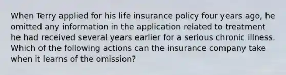 When Terry applied for his life insurance policy four years ago, he omitted any information in the application related to treatment he had received several years earlier for a serious chronic illness. Which of the following actions can the insurance company take when it learns of the omission?