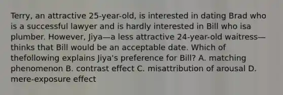 Terry, an attractive 25-year-old, is interested in dating Brad who is a successful lawyer and is hardly interested in Bill who isa plumber. However, Jiya—a less attractive 24-year-old waitress—thinks that Bill would be an acceptable date. Which of thefollowing explains Jiya's preference for Bill? A. matching phenomenon B. contrast effect C. misattribution of arousal D. mere-exposure effect