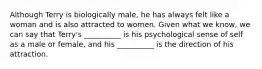 Although Terry is biologically male, he has always felt like a woman and is also attracted to women. Given what we know, we can say that Terry's __________ is his psychological sense of self as a male or female, and his __________ is the direction of his attraction.