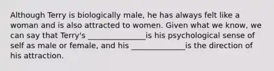 Although Terry is biologically male, he has always felt like a woman and is also attracted to women. Given what we know, we can say that Terry's _______________is his psychological sense of self as male or female, and his ______________is the direction of his attraction.