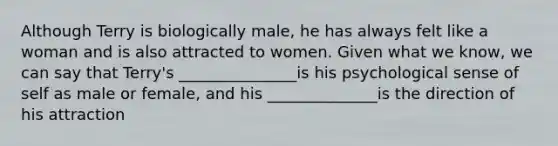 Although Terry is biologically male, he has always felt like a woman and is also attracted to women. Given what we know, we can say that Terry's _______________is his psychological sense of self as male or female, and his ______________is the direction of his attraction