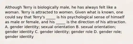 Although Terry is biologically male, he has always felt like a woman. Terry is attracted to women. Given what is known, one could say that Terry's _____ is his psychological sense of himself as male or female, and his _____ is the direction of his attraction. A. gender identity; sexual orientation B. sexual orientation; gender identity C. gender identity; gender role D. gender role; gender identity