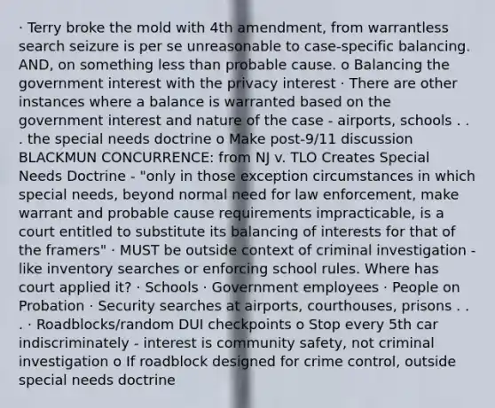 · Terry broke the mold with 4th amendment, from warrantless search seizure is per se unreasonable to case-specific balancing. AND, on something less than probable cause. o Balancing the government interest with the privacy interest · There are other instances where a balance is warranted based on the government interest and nature of the case - airports, schools . . . the special needs doctrine o Make post-9/11 discussion BLACKMUN CONCURRENCE: from NJ v. TLO Creates Special Needs Doctrine - "only in those exception circumstances in which special needs, beyond normal need for law enforcement, make warrant and probable cause requirements impracticable, is a court entitled to substitute its balancing of interests for that of the framers" · MUST be outside context of criminal investigation - like inventory searches or enforcing school rules. Where has court applied it? · Schools · Government employees · People on Probation · Security searches at airports, courthouses, prisons . . . · Roadblocks/random DUI checkpoints o Stop every 5th car indiscriminately - interest is community safety, not criminal investigation o If roadblock designed for crime control, outside special needs doctrine