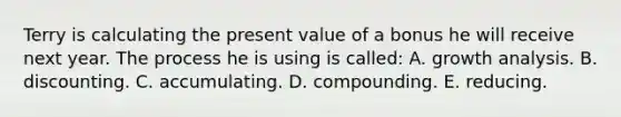 Terry is calculating the present value of a bonus he will receive next year. The process he is using is called: A. growth analysis. B. discounting. C. accumulating. D. compounding. E. reducing.