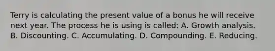 Terry is calculating the present value of a bonus he will receive next year. The process he is using is called: A. Growth analysis. B. Discounting. C. Accumulating. D. Compounding. E. Reducing.