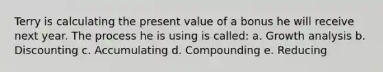 Terry is calculating the present value of a bonus he will receive next year. The process he is using is called: a. Growth analysis b. Discounting c. Accumulating d. Compounding e. Reducing