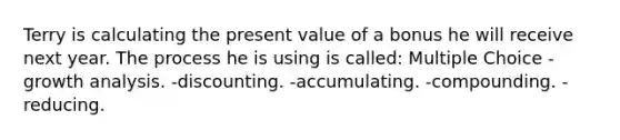 Terry is calculating the present value of a bonus he will receive next year. The process he is using is called: Multiple Choice -growth analysis. -discounting. -accumulating. -compounding. -reducing.