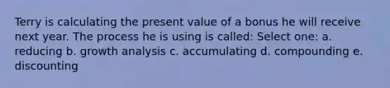 Terry is calculating the present value of a bonus he will receive next year. The process he is using is called: Select one: a. reducing b. growth analysis c. accumulating d. compounding e. discounting