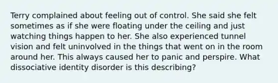 Terry complained about feeling out of control. She said she felt sometimes as if she were floating under the ceiling and just watching things happen to her. She also experienced tunnel vision and felt uninvolved in the things that went on in the room around her. This always caused her to panic and perspire. What dissociative identity disorder is this describing?