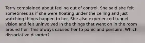 Terry complained about feeling out of control. She said she felt sometimes as if she were floating under the ceiling and just watching things happen to her. She also experienced tunnel vision and felt uninvolved in the things that went on in the room around her. This always caused her to panic and perspire. Which dissociative disorder?