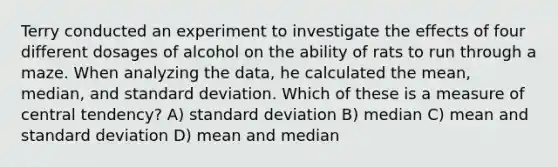 Terry conducted an experiment to investigate the effects of four different dosages of alcohol on the ability of rats to run through a maze. When analyzing the data, he calculated the mean, median, and standard deviation. Which of these is a measure of central tendency? A) standard deviation B) median C) mean and standard deviation D) mean and median