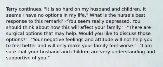 Terry continues, "It is so hard on my husband and children. It seems I have no options in my life." What is the nurse's best response to this remark? -"You seem really depressed. You should think about how this will affect your family." -"There are surgical options that may help. Would you like to discuss those options?" -"Your negative feelings and attitude will not help you to feel better and will only make your family feel worse." -"I am sure that your husband and children are very understanding and supportive of you."