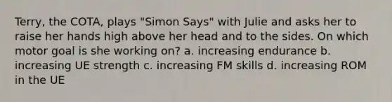 Terry, the COTA, plays "Simon Says" with Julie and asks her to raise her hands high above her head and to the sides. On which motor goal is she working on? a. increasing endurance b. increasing UE strength c. increasing FM skills d. increasing ROM in the UE