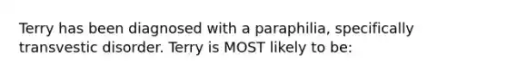 Terry has been diagnosed with a paraphilia, specifically transvestic disorder. Terry is MOST likely to be: