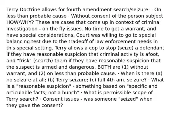 Terry Doctrine allows for fourth amendment search/seizure: · On less than probable cause · Without consent of the person subject HOW/WHY? These are cases that come up in context of criminal investigation - on the fly issues. No time to get a warrant, and have special considerations. Court was willing to go to special balancing test due to the tradeoff of law enforcement needs in this special setting. Terry allows a cop to stop (seize) a defendant if they have reasonable suspicion that criminal activity is afoot, and "frisk" (search) them if they have reasonable suspicion that the suspect is armed and dangerous. BOTH are (1) without warrant, and (2) on less than probable cause. · When is there (a) no seizure at all; (b) Terry seizure; (c) full 4th am. seizure? · What is a "reasonable suspicion" - something based on "specific and articulable facts; not a hunch" · What is permissible scope of Terry search? · Consent issues - was someone "seized" when they gave the consent?