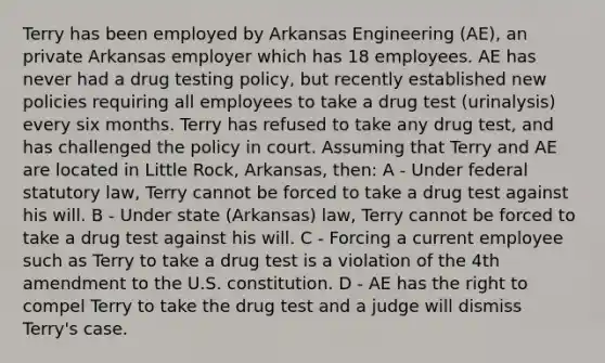 Terry has been employed by Arkansas Engineering (AE), an private Arkansas employer which has 18 employees. AE has never had a drug testing policy, but recently established new policies requiring all employees to take a drug test (urinalysis) every six months. Terry has refused to take any drug test, and has challenged the policy in court. Assuming that Terry and AE are located in Little Rock, Arkansas, then: A - Under federal statutory law, Terry cannot be forced to take a drug test against his will. B - Under state (Arkansas) law, Terry cannot be forced to take a drug test against his will. C - Forcing a current employee such as Terry to take a drug test is a violation of the 4th amendment to the U.S. constitution. D - AE has the right to compel Terry to take the drug test and a judge will dismiss Terry's case.