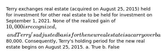 Terry exchanges real estate (acquired on August 25, 2015) held for investment for other real estate to be held for investment on September 1, 2021. None of the realized gain of 10,000 is recognized, and Terry's adjusted basis for the new real estate is a carryover basis of80,000. Consequently, Terry's holding period for the new real estate begins on August 25, 2015. a. True b. False