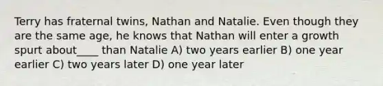 Terry has fraternal twins, Nathan and Natalie. Even though they are the same age, he knows that Nathan will enter a growth spurt about____ than Natalie A) two years earlier B) one year earlier C) two years later D) one year later