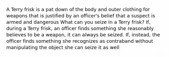 A Terry frisk is a pat down of the body and outer clothing for weapons that is justified by an officer's belief that a suspect is armed and dangerous What can you seize in a Terry frisk? If, during a Terry frisk, an officer finds something she reasonably believes to be a weapon, it can always be seized. If, instead, the officer finds something she recognizes as contraband without manipulating the object she can seize it as well