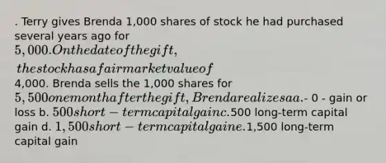 . Terry gives Brenda 1,000 shares of stock he had purchased several years ago for 5,000. On the date of the gift, the stock has a fair market value of4,000. Brenda sells the 1,000 shares for 5,500 one month after the gift, Brenda realizes a a.- 0 - gain or loss b. 500 short-term capital gain c.500 long-term capital gain d. 1,500 short-term capital gain e.1,500 long-term capital gain