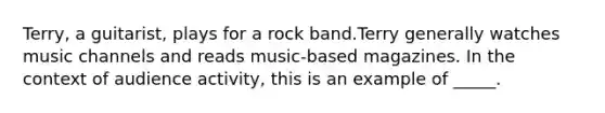 Terry, a guitarist, plays for a rock band.Terry generally watches music channels and reads music-based magazines. In the context of audience activity, this is an example of _____.