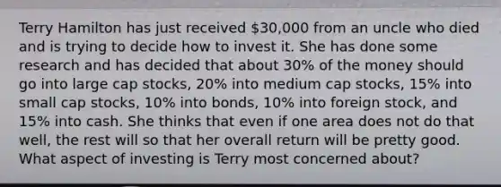 Terry Hamilton has just received 30,000 from an uncle who died and is trying to decide how to invest it. She has done some research and has decided that about 30% of the money should go into large cap stocks, 20% into medium cap stocks, 15% into small cap stocks, 10% into bonds, 10% into foreign stock, and 15% into cash. She thinks that even if one area does not do that well, the rest will so that her overall return will be pretty good. What aspect of investing is Terry most concerned about?