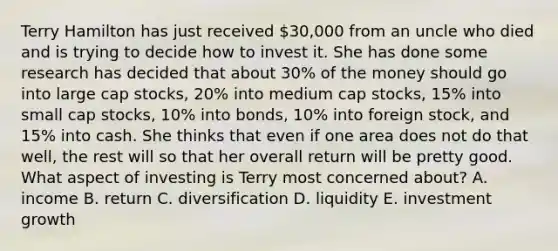 Terry Hamilton has just received 30,000 from an uncle who died and is trying to decide how to invest it. She has done some research has decided that about 30% of the money should go into large cap stocks, 20% into medium cap stocks, 15% into small cap stocks, 10% into bonds, 10% into foreign stock, and 15% into cash. She thinks that even if one area does not do that well, the rest will so that her overall return will be pretty good. What aspect of investing is Terry most concerned about? A. income B. return C. diversification D. liquidity E. investment growth