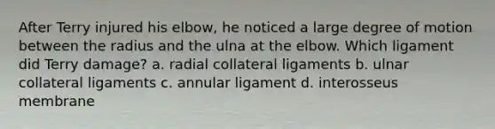 After Terry injured his elbow, he noticed a large degree of motion between the radius and the ulna at the elbow. Which ligament did Terry damage? a. radial collateral ligaments b. ulnar collateral ligaments c. annular ligament d. interosseus membrane