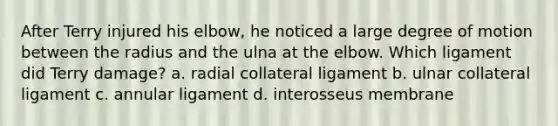 After Terry injured his elbow, he noticed a large degree of motion between the radius and the ulna at the elbow. Which ligament did Terry damage? a. radial collateral ligament b. ulnar collateral ligament c. annular ligament d. interosseus membrane