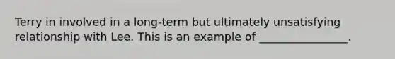 Terry in involved in a long-term but ultimately unsatisfying relationship with Lee. This is an example of ________________.