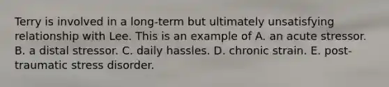 Terry is involved in a long-term but ultimately unsatisfying relationship with Lee. This is an example of A. an acute stressor. B. a distal stressor. C. daily hassles. D. chronic strain. E. post-traumatic stress disorder.