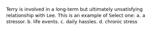 Terry is involved in a long-term but ultimately unsatisfying relationship with Lee. This is an example of Select one: a. a stressor. b. life events. c. daily hassles. d. chronic stress