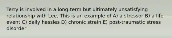 Terry is involved in a long-term but ultimately unsatisfying relationship with Lee. This is an example of A) a stressor B) a life event C) daily hassles D) chronic strain E) post-traumatic stress disorder