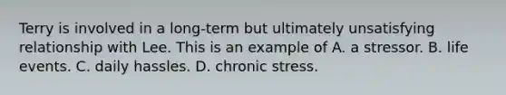 Terry is involved in a long-term but ultimately unsatisfying relationship with Lee. This is an example of A. a stressor. B. life events. C. daily hassles. D. chronic stress.