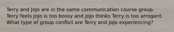 Terry and JoJo are in the same communication course group. Terry feels JoJo is too bossy and JoJo thinks Terry is too arrogant. What type of group conflict are Terry and JoJo experiencing?