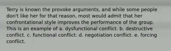 Terry is known the provoke arguments, and while some people don't like her for that reason, most would admit that her confrontational style improves the performance of the group. This is an example of a. dysfunctional conflict. b. destructive conflict. c. functional conflict. d. negotiation conflict. e. forcing conflict.