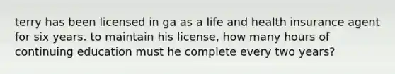 terry has been licensed in ga as a life and health insurance agent for six years. to maintain his license, how many hours of continuing education must he complete every two years?