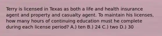 Terry is licensed in Texas as both a life and health insurance agent and property and casualty agent. To maintain his licenses, how many hours of continuing education must he complete during each license period? A.) ten B.) 24 C.) two D.) 30